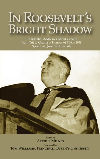 In Roosevelts Bright Shadow: Presidential Addresses about Canada from Taft to Obama in Honour of Fdrs 1938 Speech at Queens University