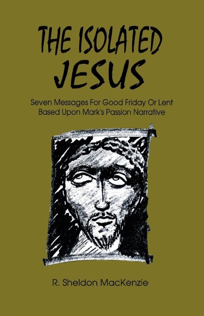 The Isolated Jesus: Seven Messages for Good Friday or Lent Based Upon Marks Passion Narrative
