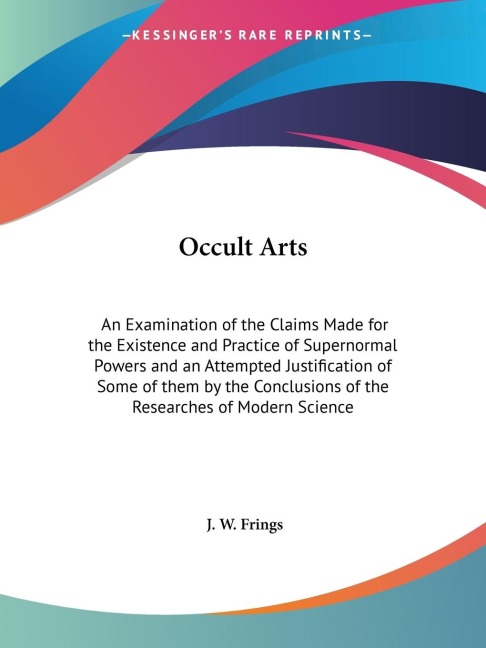 Occult Arts: An Examination of the Claims Made for the Existence and Practice of Supernormal Powers and an Attempted Justification of Some of them by the Conclusions of the Researches of Modern Science