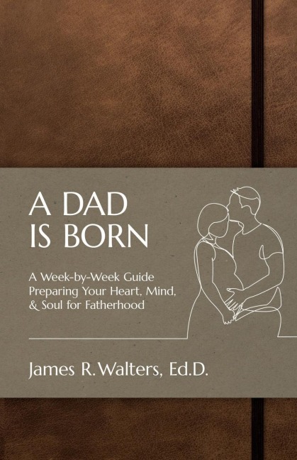 A DAD IS BORN: A Week-by-Week Guide Preparing Your Heart, Mind, & Soul for Fatherhood