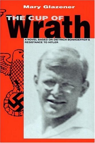 The Cup of Wrath A Novel Based on Dietrich Bonhoeffer's Resistance to Hitler