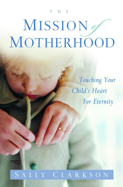 The Mission of Motherhood: Touching Your Childs Heart of Eternity