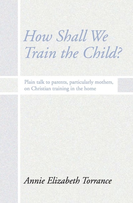 How Shall We Train the Child: Plain Talk to Parents, Particularly Mothers, on Christian Training in the Home
