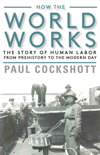 How the World Works The Story of Human Labor from Prehistory to the Modern Day