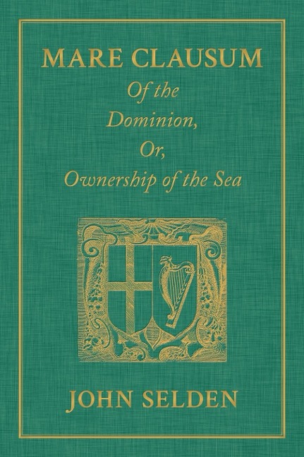 Mare Clausum. Of the Dominion, or, Ownership of the Sea. Two Books: In the First, is Shewd that the Sea, by the Law of Nature, or Nations, is Not Common to All Men but Capable of Private Dominion or Proprietie as well as the Land in the Second, is Proved