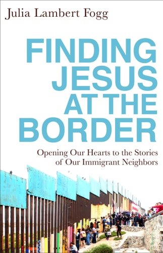Finding Jesus at the Border Opening Our Hearts to the Stories of Our Immigrant Neighbors