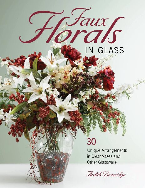 Faux Florals in Glass: 30-Plus Unique Arrangements in Clear Vases and Other Glassware