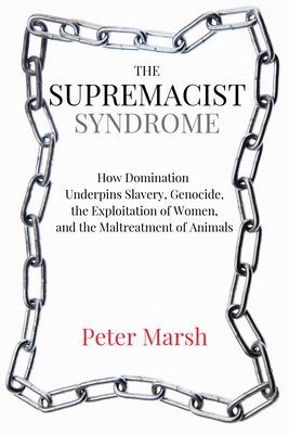 The Supremacist Syndrome: How Domination Underpins Slavery, Genocide, the Exploitation of Women, and the Maltreatment of Animals