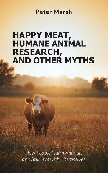 Happy Meat, Humane Animal Research, and Other Myths: How People Harm Animals and Still Live with Themselves