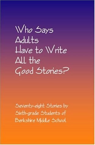 Who Says Adults Have to Write All the Good Stories? Seventy-Eight Stories by Sixth-Grade Students of Berkshire Middle School