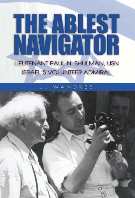 The Ablest Navigator: Lieutenant Paul N. Shulman Usn, Israels Volunteer Admiral