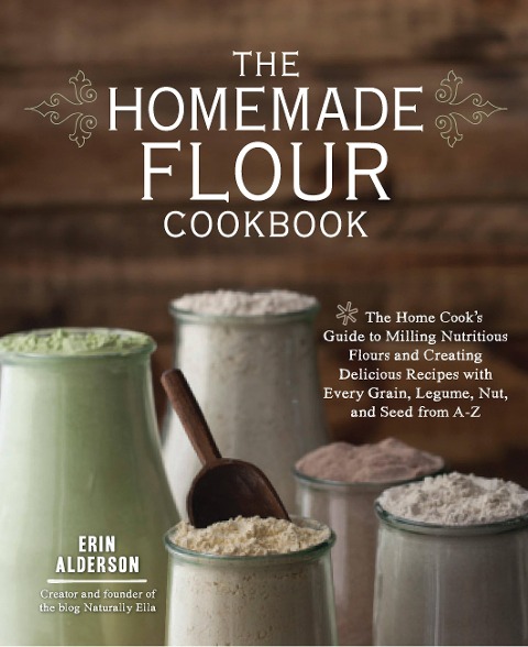 The Homemade Flour Cookbook: The Home Cooks Guide to Milling Nutritious Flours and Creating Delicious Recipes with Every Grain, Legume, Nut, and Seed from A-Z