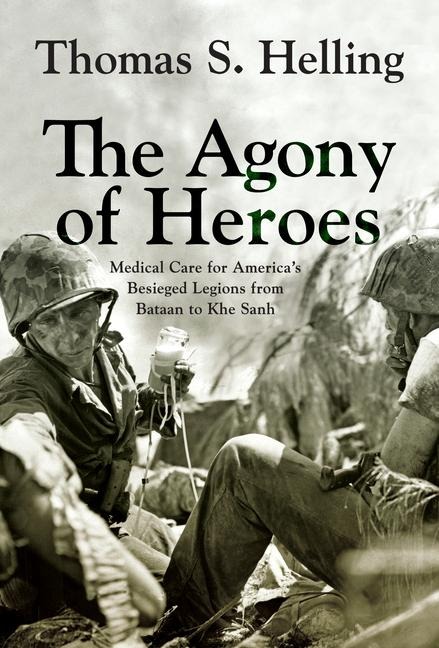 The Agony of Heroes: Medical Care for Americas Besieged Legions from Bataan to Khe Sanh