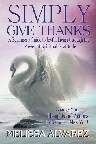 Simply Give Thanks Change Your Thoughts and Actions to Become a New You!: a Beginner's Guide to Joyful Living Through the Power of Spiritual Gratitude