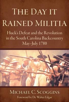 The Day It Rained Militia: Hucks Defeat and the Revolution in the South Carolina Backcountry May-July 1780