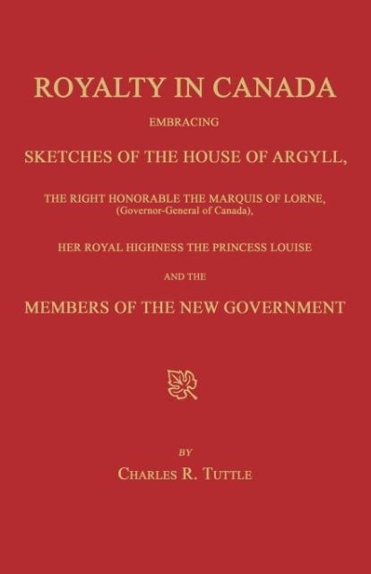 Royalty in Canada; Embracing Sketches of the House of Argyll, the Right Honorable the Marquis of Lorne (Governor-General of Canada), Her Royal Highness the Princess Louise and the Members of the New Government