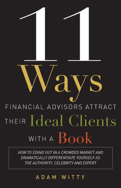 11 Ways Financial Advisors Attract Their Ideal Clients with a Book: How to Stand Out in a Crowded Market and Dramatically Differentiate Yourself as the Authority, Celebrity, and Expert