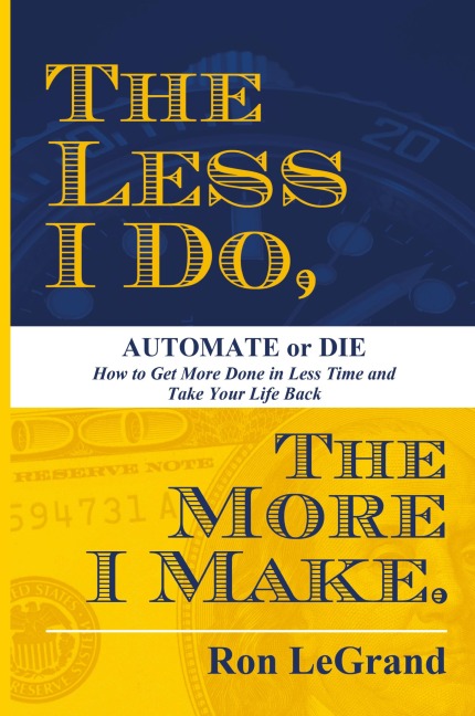 The Less I Do, The More I Make: Automate or Die: How to Get More Done in Less Time and Take Your Life Back