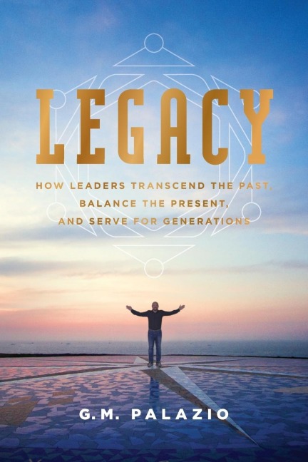 Legacy: How Leaders Transcend the Past, Balance the Present, and Serve for Generations