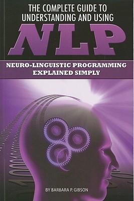 The Complete Guide to Understanding and Using NLP: Neuro-Linguistic Programming Explained Simply