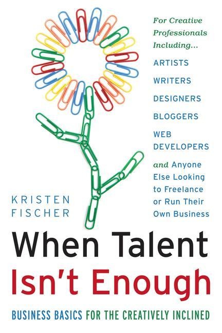 When Talent Isnt Enough: Business Basics for the Creatively Inclined: For Creative Professionals, Including... Artists, Writers, Designers, Bloggers, Web Developers, and Anyone Else Looking to Freelance or Run Their Own Business