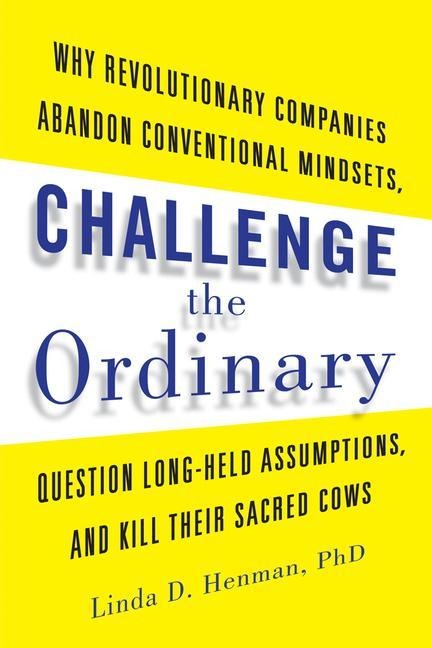 Challenge the Ordinary: Why Revolutionary Companies Abandon Conventional Mindsets, Question Long-Held Assumptions, and Kill Their Sacred Cows
