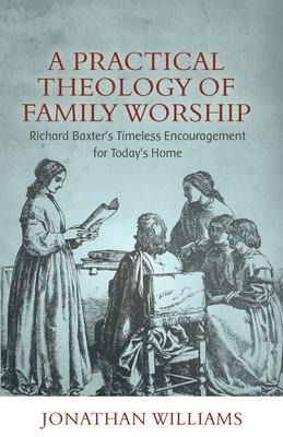 A Practical Theology of Family Worship: Richard Baxters Timeless Encouragement for Todays Home
