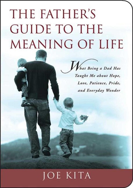 The Fathers Guide to the Meaning of Life: What Being a Dad Has Taught Me about Hope, Love, Patience, Pride, and Everyday Wonder