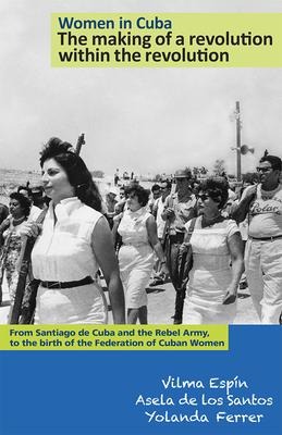 Women in Cuba: The Making of a Revolution Within the Revolution: From Santiago de Cuba and the Rebel Army, to the Birth of the Federation of Cuban Women