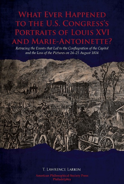 What Ever Happened to the U.S. Congress's Portraits of Louis XVI and Marie-Antoinette?: Retracing the Events That Led to the Conflagration of the Capitol and the Loss of the Pictures on 24-25 August 1814, Transactions, American Philosophical Society (Vol.