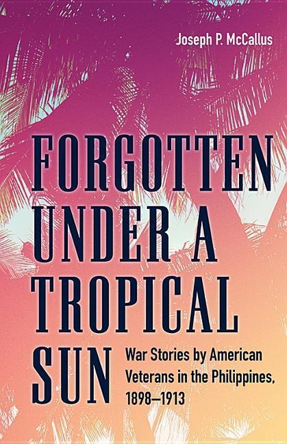 Forgotten Under a Tropical Sun: War Stories by American Veterans in the Philippines, 1898-1913