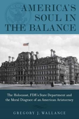 Americas Soul in the Balance: The Holocaust, Fdrs State Department, and the Moral Disgrace of an American Aristocracy