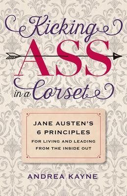 Kicking Ass in a Corset: Jane Austens 6 Principles for Living and Leading from the Inside Out
