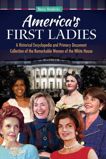 Americas First Ladies: A Historical Encyclopedia and Primary Document Collection of the Remarkable Women of the White House