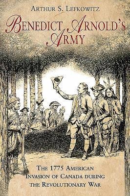 Benedict Arnolds Army: The 1775 American Invasion of Canada During the Revolutionary War