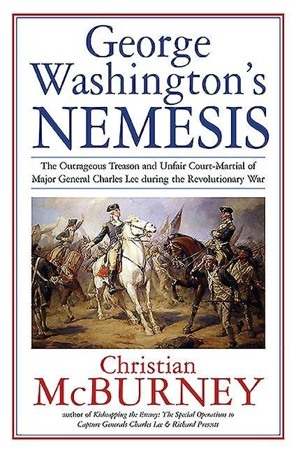 George Washingtons Nemesis: The Outrageous Treason and Unfair Court-Martial of Major General Charles Lee During the Revolutionary War