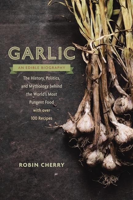 Garlic, an Edible Biography: The History, Politics, and Mythology behind the Worlds Most Pungent Food--with over 100 Recipes
