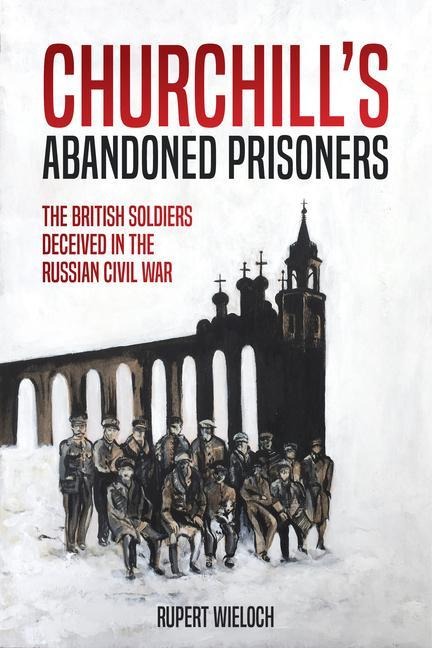 ChurchillS Abandoned Prisoners: The British Soldiers Deceived in the Russian Civil War