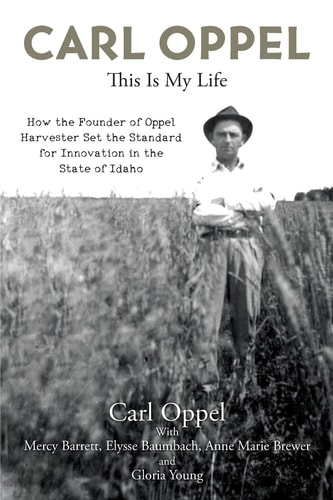 Carl Oppel This Is My Life: How the Founder of Oppel Harvester Set the Standard for Innovation in the State of Idaho