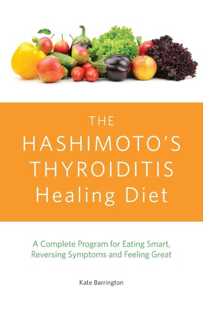 Hashimotos Thyroiditis Healing Diet: A Complete Program for Eating Smart, Reversing Symptoms and Feeling Great