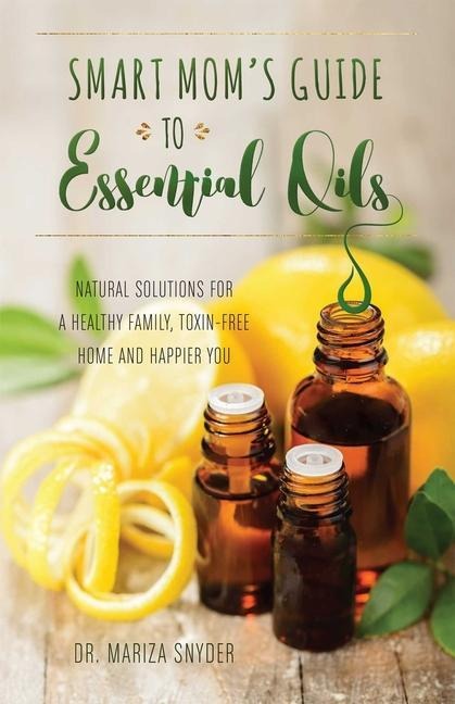 Smart Moms Guide to Essential Oils: Natural Solutions for a Healthy Family, Toxin-Free Home and Happier You