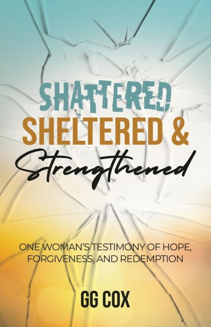 Shattered, Sheltered & Strengthened: One Womans Testimony Of Hope, Forgiveness, And Redemption