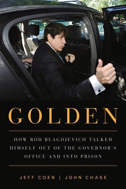 Golden: How Rod Blagojevich Talked Himself Out of the Governors Office and Into Prison
