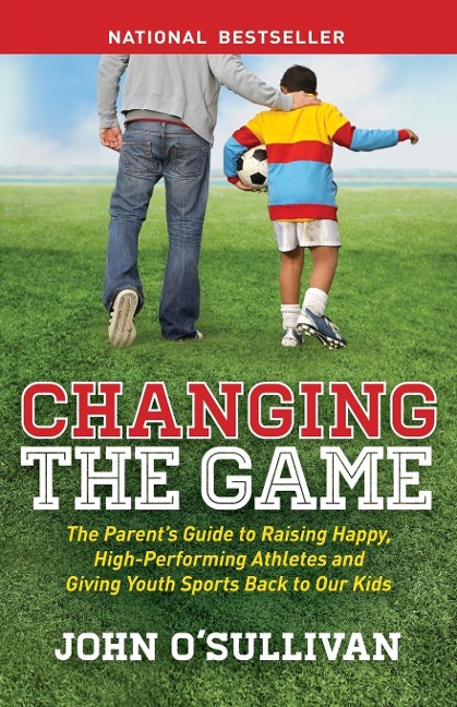 Changing the Game: The Parents Guide to Raising Happy, High Performing Athletes, and Giving Youth Sports Back to our Kids
