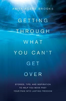 Getting Through What You Cant Get Over: Stories, Tips, and Inspiration to Help You Move Past Your Pain Into Lasting Freedom
