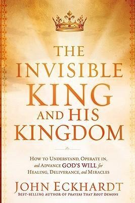 The Invisible King and His Kingdom: How to Understand, Operate In, and Advance Gods Will for Healing, Deliverance, and Miracles