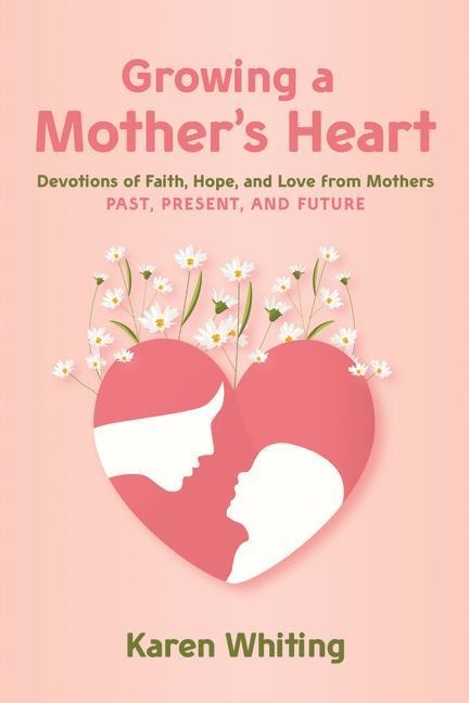Growing a Mothers Heart: Devotions of Faith, Hope and Love from Mothers Past, Present and Future