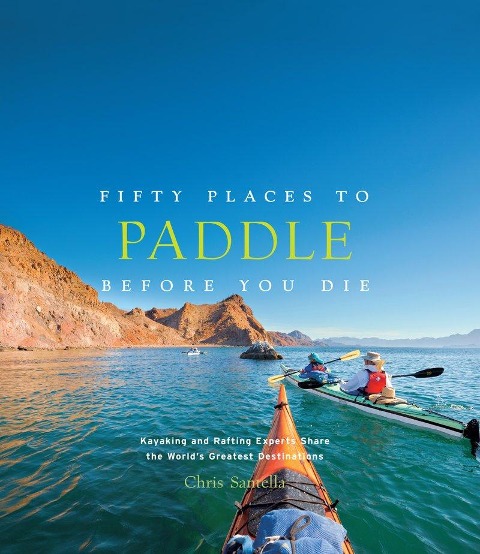 Fifty Places to Paddle Before You Die: Kayaking and Rafting Experts Share the Worlds Greatest Destinations