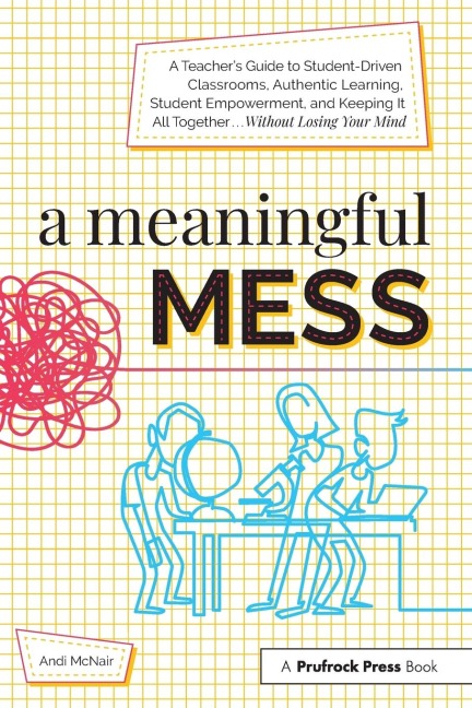 A Meaningful Mess: A Teachers Guide to Student-Driven Classrooms, Authentic Learning, Student Empowerment, and Keeping It All Together Without Losing Your Mind