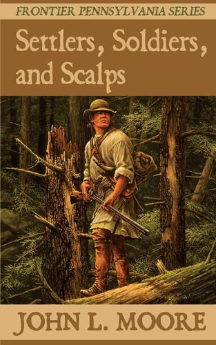 Settlers, Soldiers, and Scalps True Stories about Settlers, Soldiers, Indians, and Outlaws on the Pennsylvania Frontier